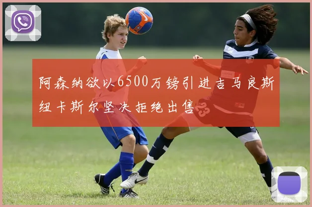 阿森纳欲以6500万镑引进吉马良斯纽卡斯尔坚决拒绝出售