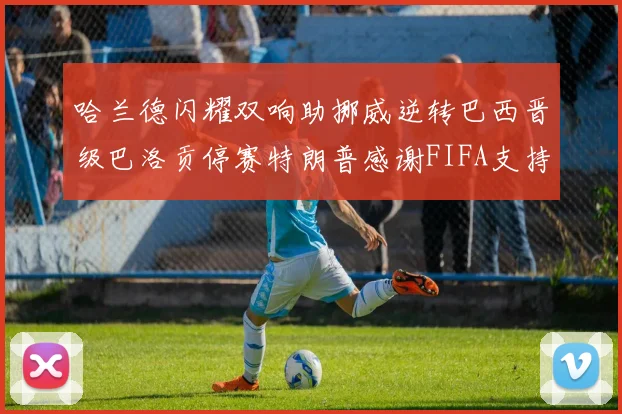 哈兰德闪耀双响助挪威逆转巴西晋级巴洛贡停赛特朗普感谢FIFA支持