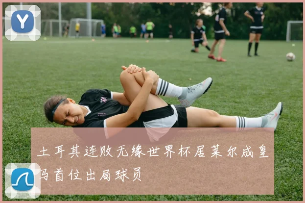 土耳其连败无缘世界杯居莱尔成皇马首位出局球员