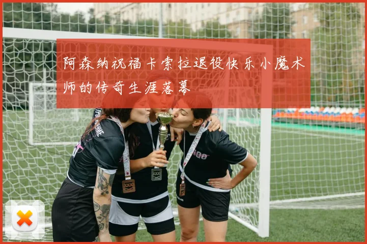 阿森纳祝福卡索拉退役快乐小魔术师的传奇生涯落幕