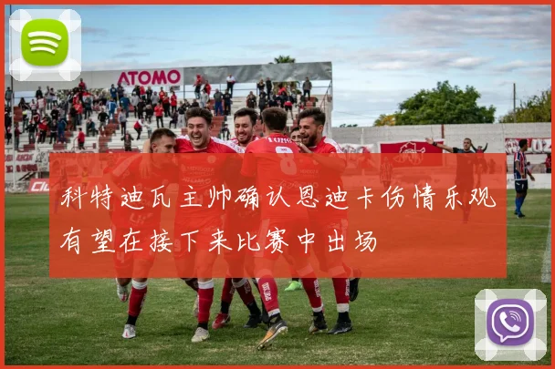 科特迪瓦主帅确认恩迪卡伤情乐观有望在接下来比赛中出场