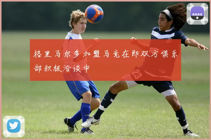 格里马尔多加盟马竞在即双方俱乐部积极洽谈中