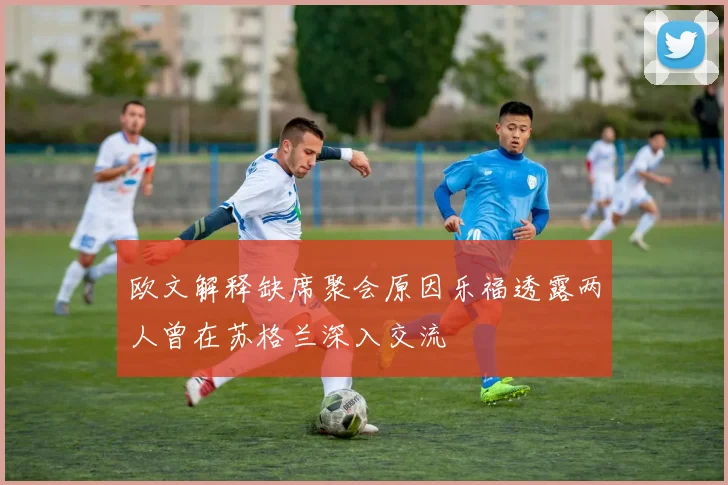 欧文解释缺席聚会原因乐福透露两人曾在苏格兰深入交流