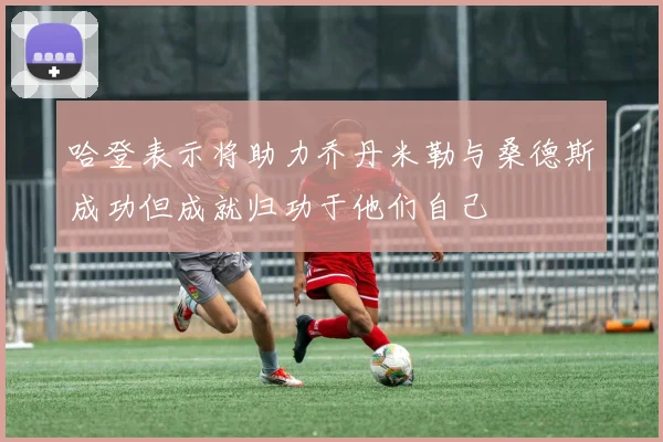 哈登表示将助力乔丹米勒与桑德斯成功但成就归功于他们自己