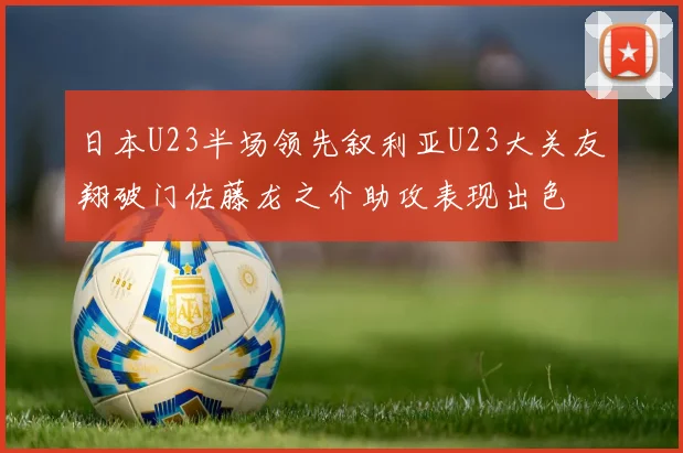日本U23半场领先叙利亚U23大关友翔破门佐藤龙之介助攻表现出色
