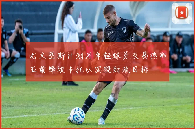 尤文图斯计划用年轻球员交易热那亚前锋埃卡托以实现财政目标