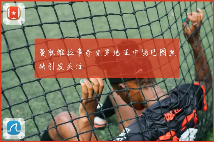 曼联维拉争夺克罗地亚中场巴图里纳引发关注