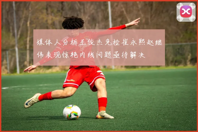 媒体人分析王俊杰免检崔永熙赵继伟表现惊艳内线问题亟待解决