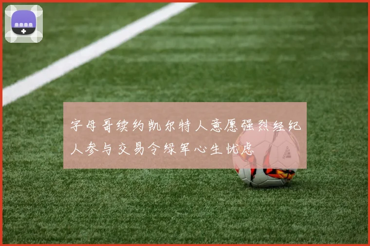 字母哥续约凯尔特人意愿强烈经纪人参与交易令绿军心生忧虑