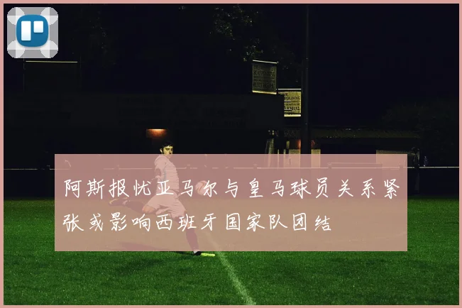 阿斯报忧亚马尔与皇马球员关系紧张或影响西班牙国家队团结
