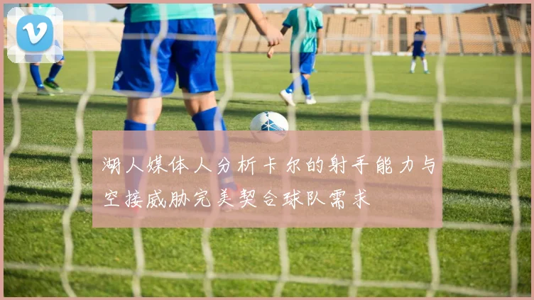 湖人媒体人分析卡尔的射手能力与空接威胁完美契合球队需求